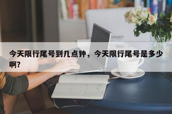 今天限行尾号到几点钟，今天限行尾号是多少啊？-第1张图片-我家生活百科