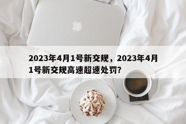 2023年4月1号新交规，2023年4月1号新交规高速超速处罚？-第1张图片-我家生活百科