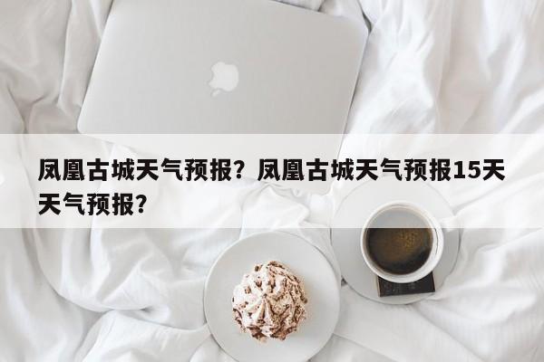 凤凰古城天气预报？凤凰古城天气预报15天天气预报？-第1张图片-我家生活百科