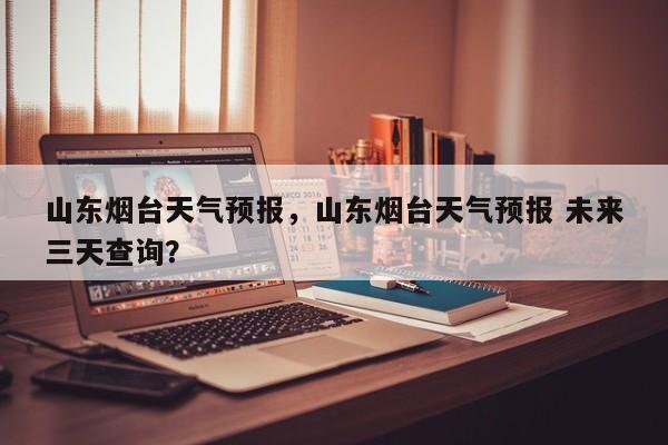 山东烟台天气预报，山东烟台天气预报 未来三天查询？-第1张图片-我家生活百科