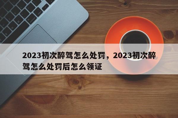 2023初次醉驾怎么处罚，2023初次醉驾怎么处罚后怎么领证-第1张图片-我家生活百科