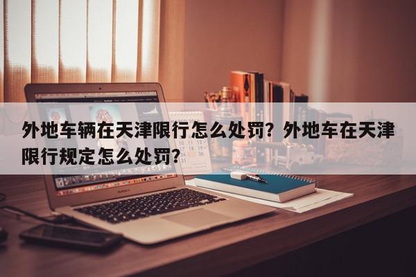 外地车辆在天津限行怎么处罚？外地车在天津限行规定怎么处罚？-第1张图片-我家生活百科
