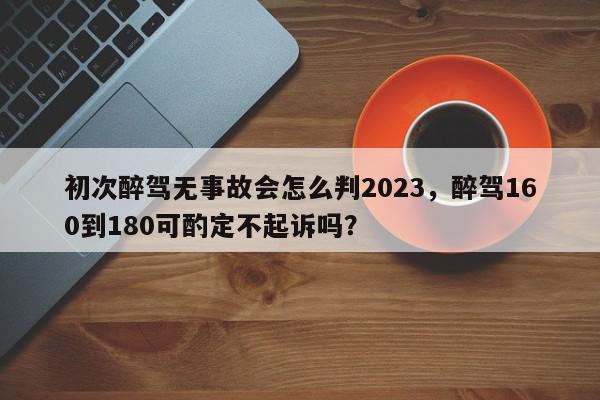 初次醉驾无事故会怎么判2023，醉驾160到180可酌定不起诉吗？-第1张图片-我家生活百科
