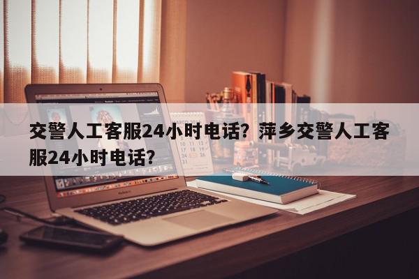 交警人工客服24小时电话？萍乡交警人工客服24小时电话？-第1张图片-我家生活百科