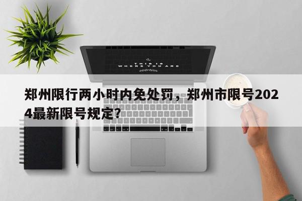 郑州限行两小时内免处罚，郑州市限号2024最新限号规定？-第1张图片-我家生活百科