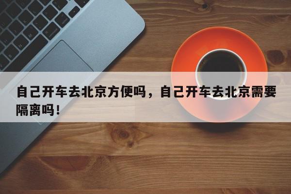 自己开车去北京方便吗，自己开车去北京需要隔离吗！-第1张图片-我家生活百科