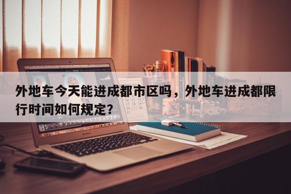 外地车今天能进成都市区吗，外地车进成都限行时间如何规定？-第1张图片-我家生活百科
