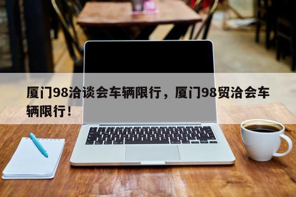 厦门98洽谈会车辆限行，厦门98贸洽会车辆限行！-第1张图片-我家生活百科