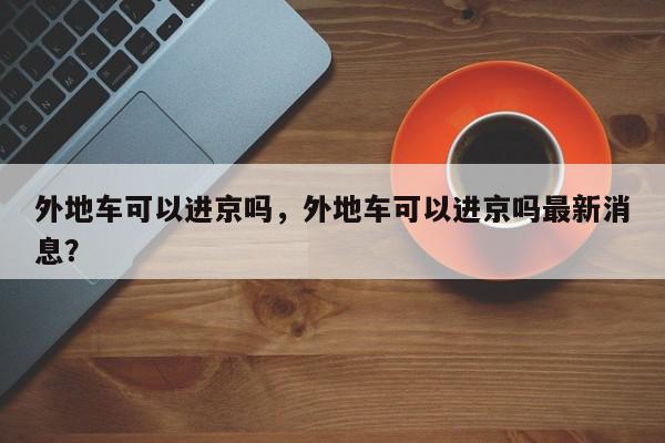 外地车可以进京吗，外地车可以进京吗最新消息？-第1张图片-我家生活百科