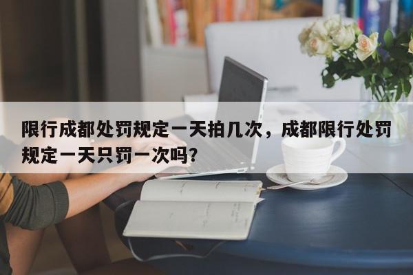 限行成都处罚规定一天拍几次，成都限行处罚规定一天只罚一次吗？-第1张图片-我家生活百科