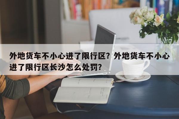 外地货车不小心进了限行区？外地货车不小心进了限行区长沙怎么处罚？-第1张图片-我家生活百科