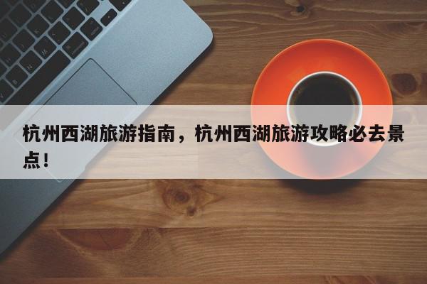 杭州西湖旅游指南，杭州西湖旅游攻略必去景点！-第1张图片-我家生活百科