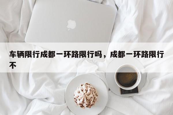 车辆限行成都一环路限行吗，成都一环路限行不-第1张图片-我家生活百科