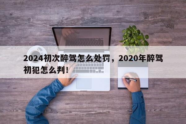 2024初次醉驾怎么处罚，2020年醉驾初犯怎么判！-第1张图片-我家生活百科