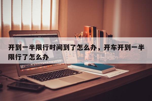 开到一半限行时间到了怎么办，开车开到一半限行了怎么办-第1张图片-我家生活百科