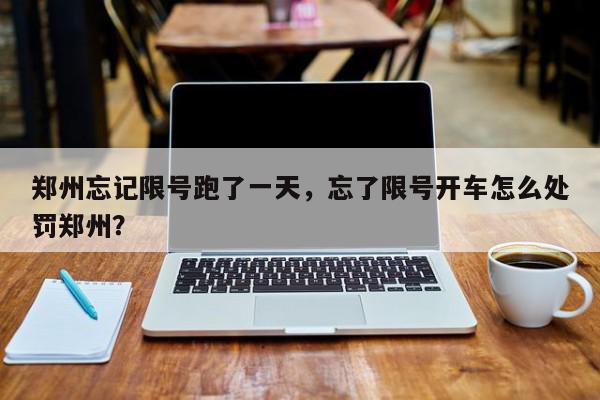 郑州忘记限号跑了一天，忘了限号开车怎么处罚郑州？-第1张图片-我家生活百科