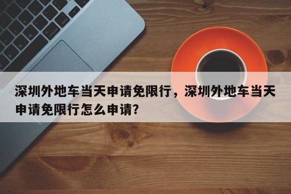 深圳外地车当天申请免限行，深圳外地车当天申请免限行怎么申请？-第1张图片-我家生活百科