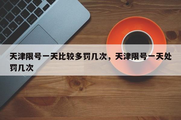 天津限号一天比较多罚几次，天津限号一天处罚几次-第1张图片-我家生活百科