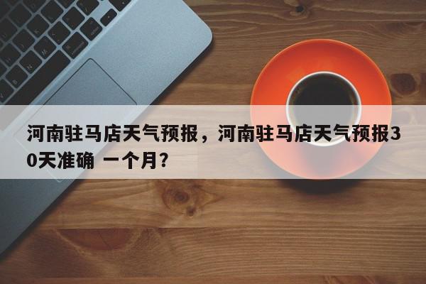河南驻马店天气预报，河南驻马店天气预报30天准确 一个月？-第1张图片-我家生活百科