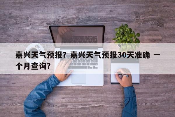 嘉兴天气预报？嘉兴天气预报30天准确 一个月查询？-第1张图片-我家生活百科