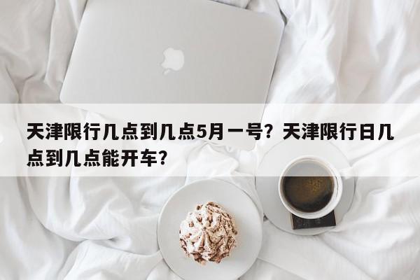 天津限行几点到几点5月一号？天津限行日几点到几点能开车？-第1张图片-我家生活百科