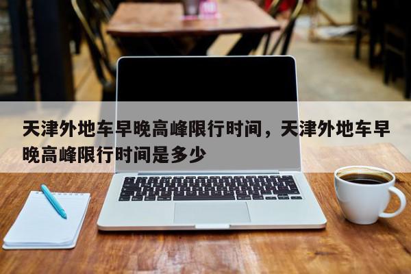 天津外地车早晚高峰限行时间，天津外地车早晚高峰限行时间是多少-第1张图片-我家生活百科