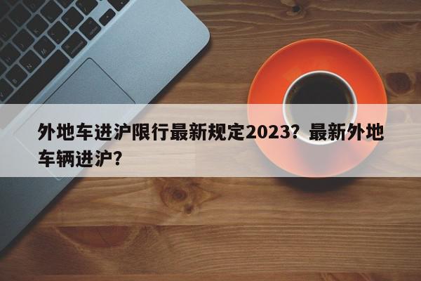 外地车进沪限行最新规定2023？最新外地车辆进沪？-第1张图片-我家生活百科