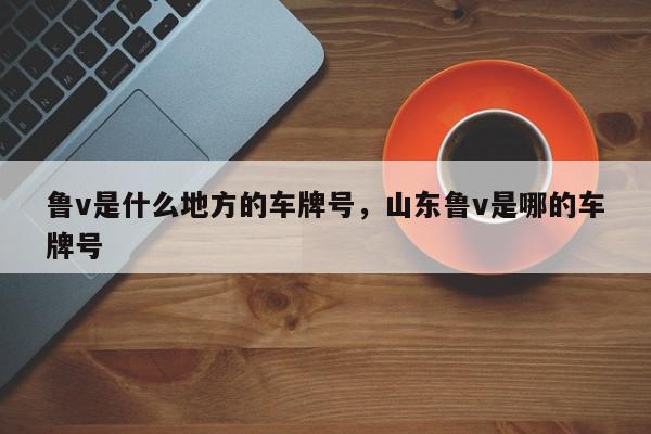 鲁v是什么地方的车牌号，山东鲁v是哪的车牌号-第1张图片-我家生活百科