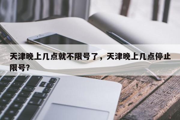 天津晚上几点就不限号了，天津晚上几点停止限号？-第1张图片-我家生活百科