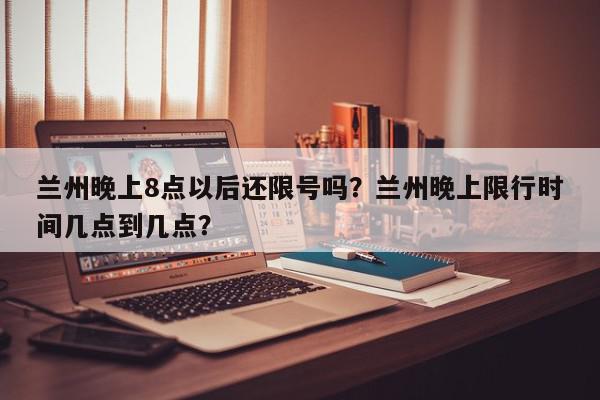 兰州晚上8点以后还限号吗？兰州晚上限行时间几点到几点？-第1张图片-我家生活百科