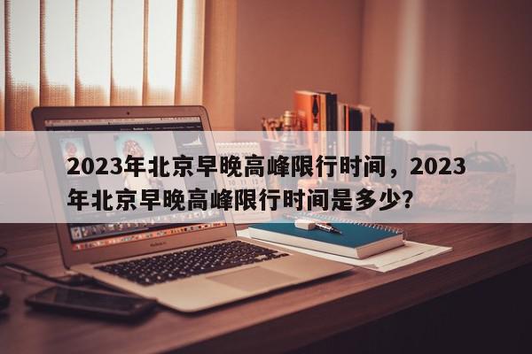 2023年北京早晚高峰限行时间，2023年北京早晚高峰限行时间是多少？-第1张图片-我家生活百科