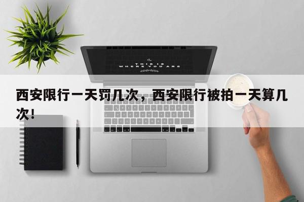西安限行一天罚几次，西安限行被拍一天算几次！-第1张图片-我家生活百科
