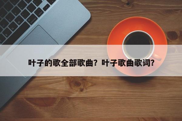 叶子的歌全部歌曲？叶子歌曲歌词？-第1张图片-我家生活百科