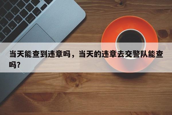 当天能查到违章吗，当天的违章去交警队能查吗？-第1张图片-我家生活百科