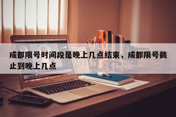 成都限号时间段是晚上几点结束，成都限号截止到晚上几点-第1张图片-我家生活百科