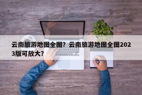 云南旅游地图全图？云南旅游地图全图2023版可放大？-第1张图片-我家生活百科