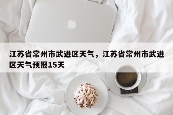 江苏省常州市武进区天气，江苏省常州市武进区天气预报15天-第1张图片-我家生活百科
