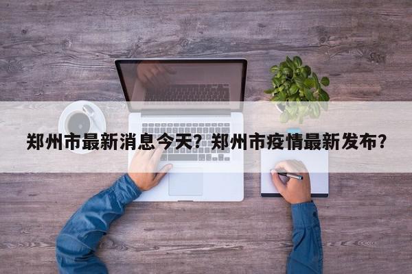 郑州市最新消息今天？郑州市疫情最新发布？-第1张图片-我家生活百科