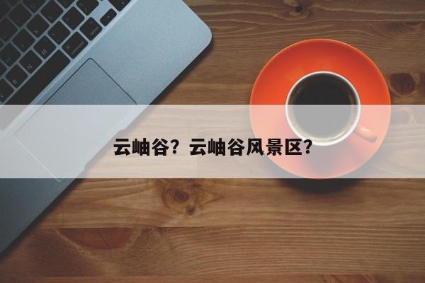 云岫谷？云岫谷风景区？-第1张图片-我家生活百科