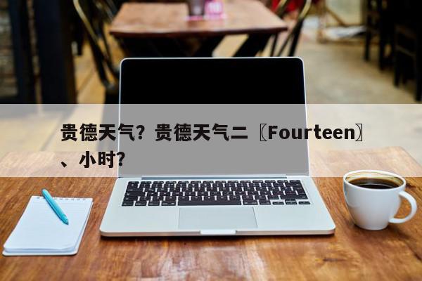 贵德天气？贵德天气二〖Fourteen〗、小时？-第1张图片-我家生活百科