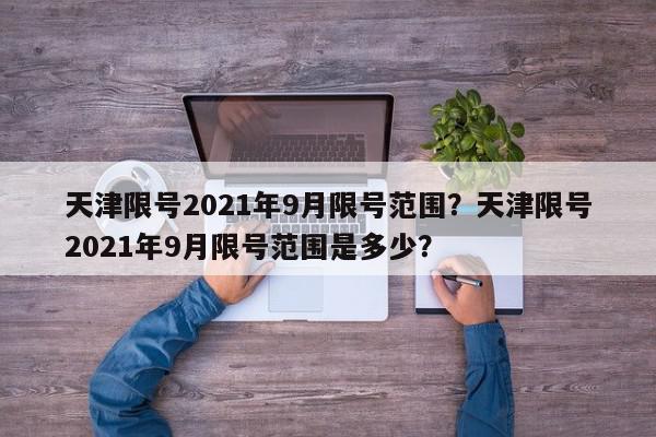 天津限号2021年9月限号范围？天津限号2021年9月限号范围是多少？-第1张图片-我家生活百科