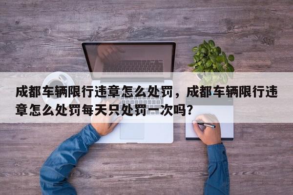 成都车辆限行违章怎么处罚，成都车辆限行违章怎么处罚每天只处罚一次吗？-第1张图片-我家生活百科