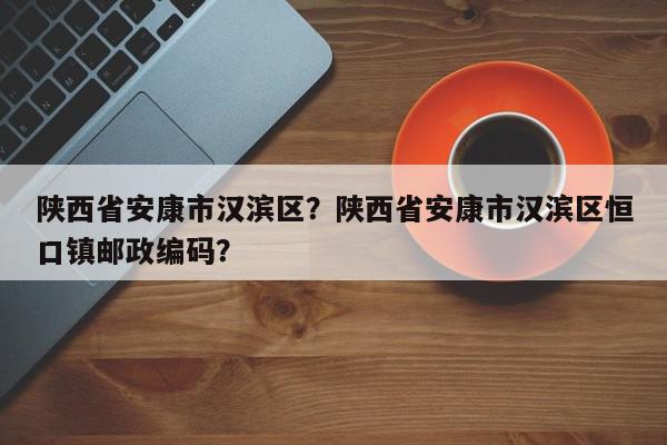 陕西省安康市汉滨区？陕西省安康市汉滨区恒口镇邮政编码？-第1张图片-我家生活百科