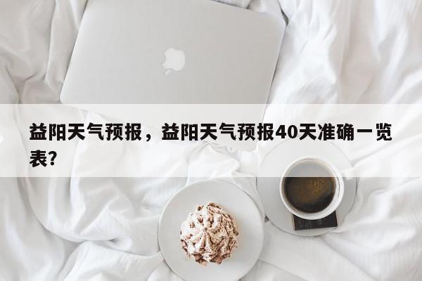 益阳天气预报，益阳天气预报40天准确一览表？-第1张图片-我家生活百科