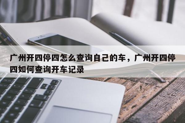 广州开四停四怎么查询自己的车，广州开四停四如何查询开车记录-第1张图片-我家生活百科