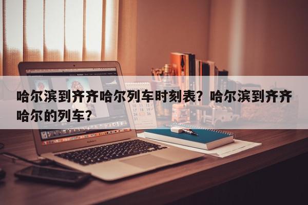 哈尔滨到齐齐哈尔列车时刻表？哈尔滨到齐齐哈尔的列车？-第1张图片-我家生活百科