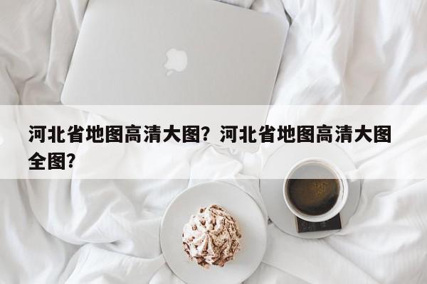 河北省地图高清大图？河北省地图高清大图 全图？-第1张图片-我家生活百科