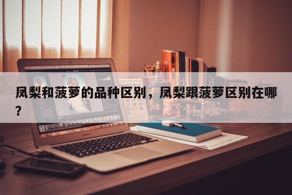 凤梨和菠萝的品种区别，凤梨跟菠萝区别在哪？-第1张图片-我家生活百科
