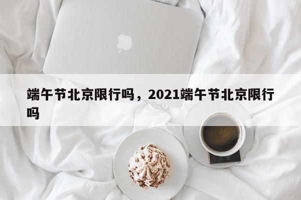 端午节北京限行吗，2021端午节北京限行吗-第1张图片-我家生活百科