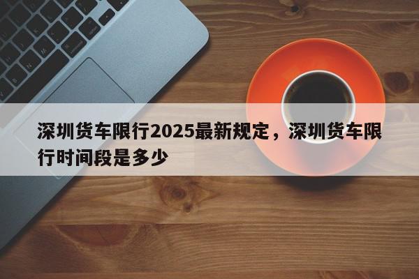深圳货车限行2025最新规定，深圳货车限行时间段是多少-第1张图片-我家生活百科